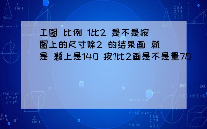 工图 比例 1比2 是不是按图上的尺寸除2 的结果画 就是 题上是140 按1比2画是不是量70