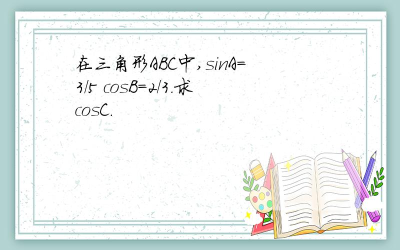 在三角形ABC中,sinA=3/5 cosB=2/3.求cosC.