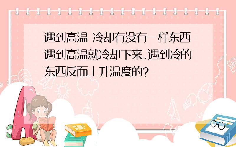 遇到高温 冷却有没有一样东西遇到高温就冷却下来.遇到冷的东西反而上升温度的?