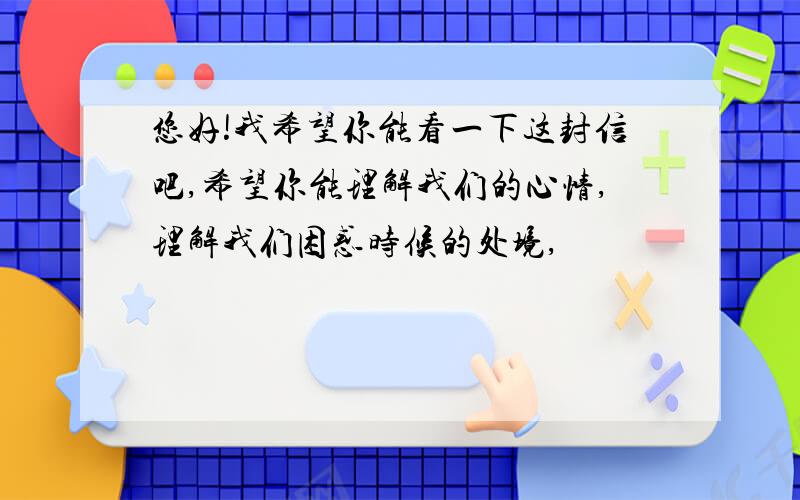 您好!我希望你能看一下这封信吧,希望你能理解我们的心情,理解我们困惑时候的处境,