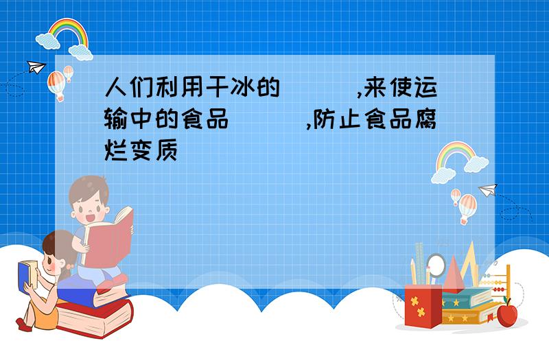 人们利用干冰的＿＿＿,来使运输中的食品＿＿＿,防止食品腐烂变质