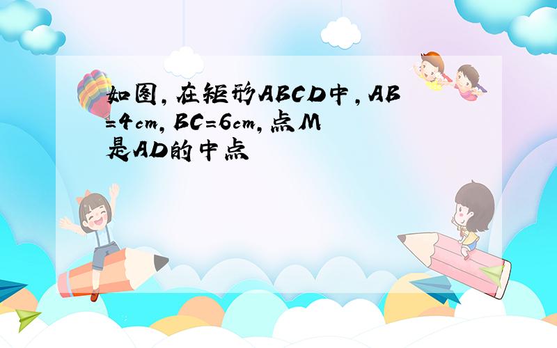 如图,在矩形ABCD中,AB=4cm,BC=6cm,点M是AD的中点