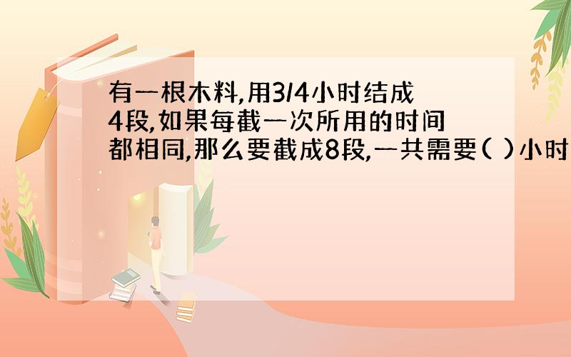 有一根木料,用3/4小时结成4段,如果每截一次所用的时间都相同,那么要截成8段,一共需要( )小时