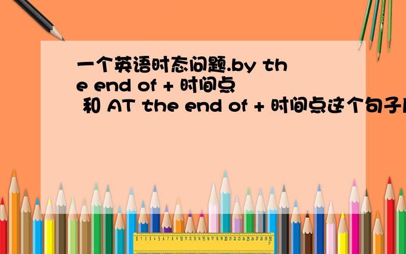 一个英语时态问题.by the end of + 时间点 和 AT the end of + 时间点这个句子后面可加的时