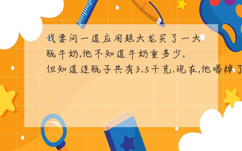 我要问一道应用题大龙买了一大瓶牛奶,他不知道牛奶重多少,但知道连瓶子共有3.5千克.现在,他喝掉了一大半牛奶,连瓶子还有