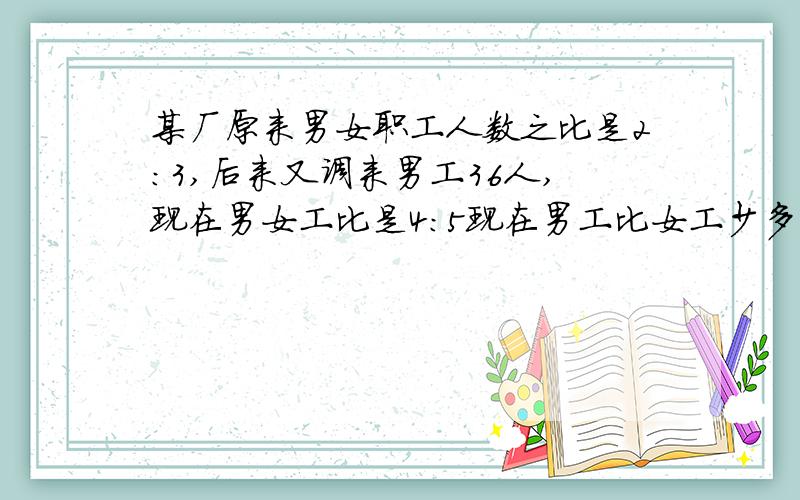 某厂原来男女职工人数之比是2:3,后来又调来男工36人,现在男女工比是4:5现在男工比女工少多少人?