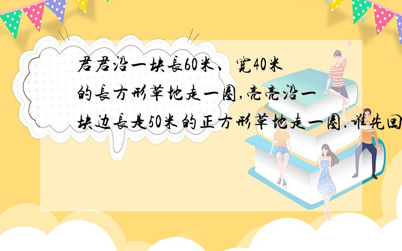 君君沿一块长60米、宽40米的长方形草地走一圈,亮亮沿一块边长是50米的正方形草地走一圈.谁先回到起点