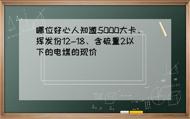 哪位好心人知道5000大卡、挥发份12-18、含硫量2以下的电煤的现价