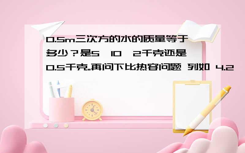 0.5m三次方的水的质量等于多少？是5*10^2千克还是0.5千克。再问下比热容问题 列如 4.2×10^3焦/(千克×