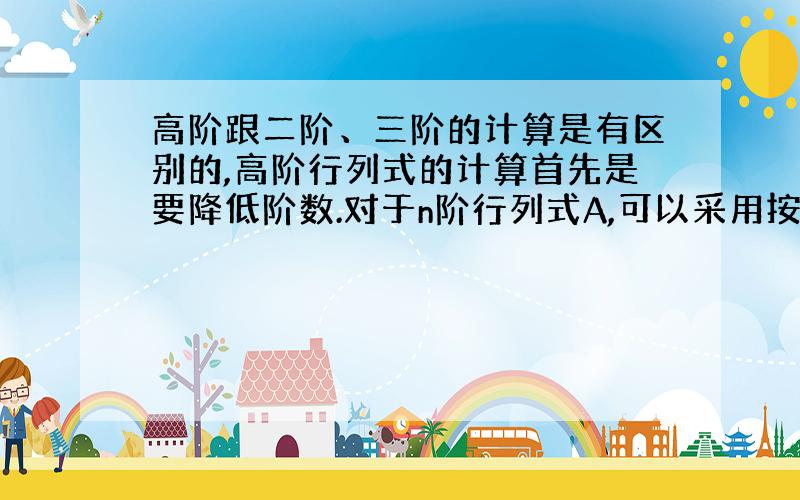 高阶跟二阶、三阶的计算是有区别的,高阶行列式的计算首先是要降低阶数.对于n阶行列式A,可以采用按照某