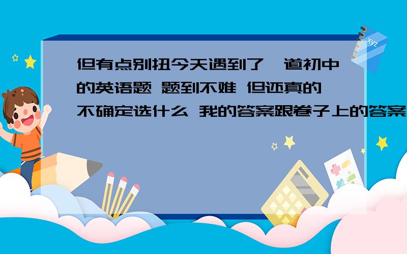 但有点别扭今天遇到了一道初中的英语题 题到不难 但还真的不确定选什么 我的答案跟卷子上的答案不一样 （那套卷子的答案经常