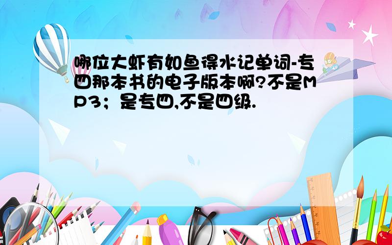 哪位大虾有如鱼得水记单词-专四那本书的电子版本啊?不是MP3；是专四,不是四级.