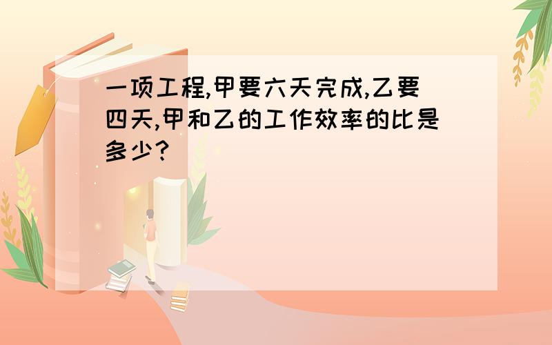 一项工程,甲要六天完成,乙要四天,甲和乙的工作效率的比是多少?