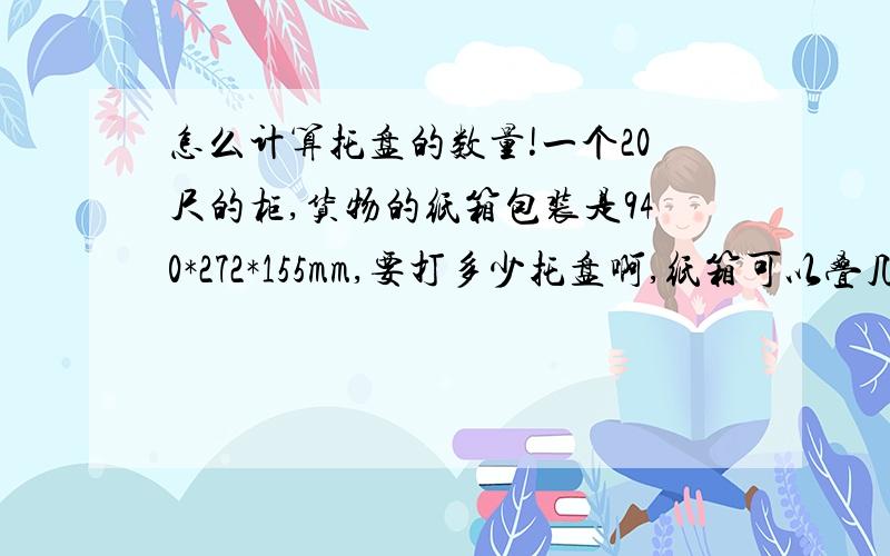 怎么计算托盘的数量!一个20尺的柜,货物的纸箱包装是940*272*155mm,要打多少托盘啊,纸箱可以叠几层?