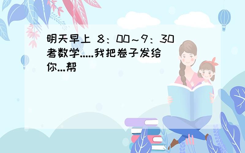 明天早上 8：00～9：30考数学.....我把卷子发给你...帮