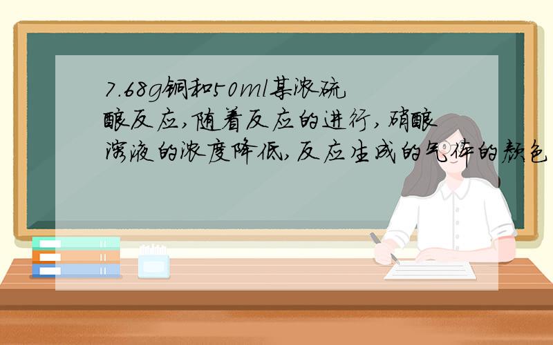 7.68g铜和50ml某浓硫酸反应,随着反应的进行,硝酸溶液的浓度降低,反应生成的气体的颜色在变浅,当铜反应完毕是,溶液