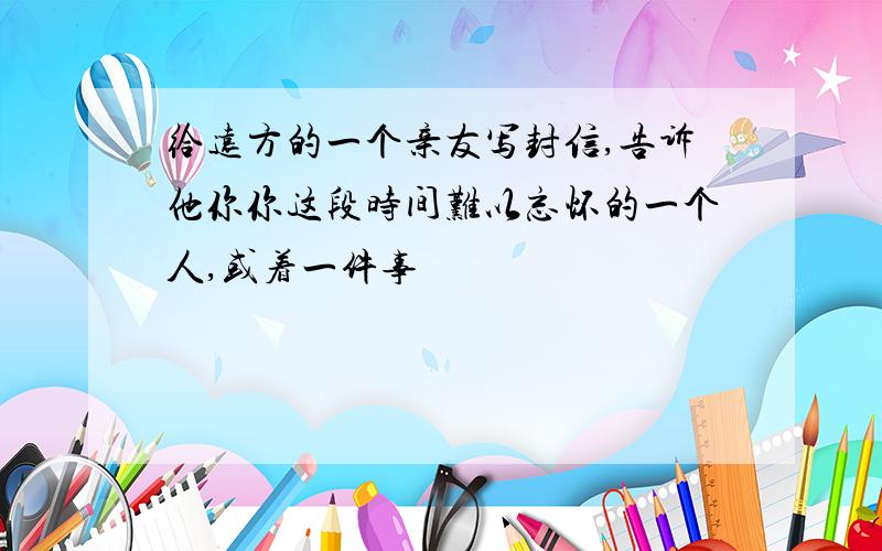 给远方的一个亲友写封信,告诉他你你这段时间难以忘怀的一个人,或着一件事