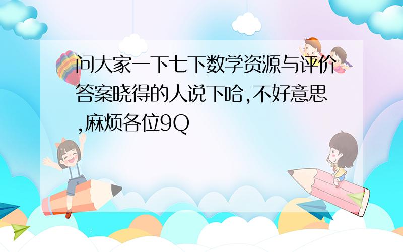 问大家一下七下数学资源与评价答案晓得的人说下哈,不好意思,麻烦各位9Q