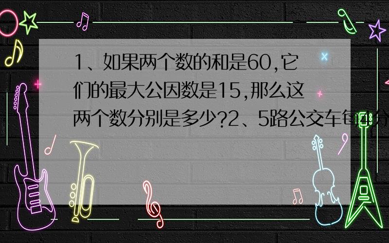 1、如果两个数的和是60,它们的最大公因数是15,那么这两个数分别是多少?2、5路公交车每4分钟发一班车,10路公交车每