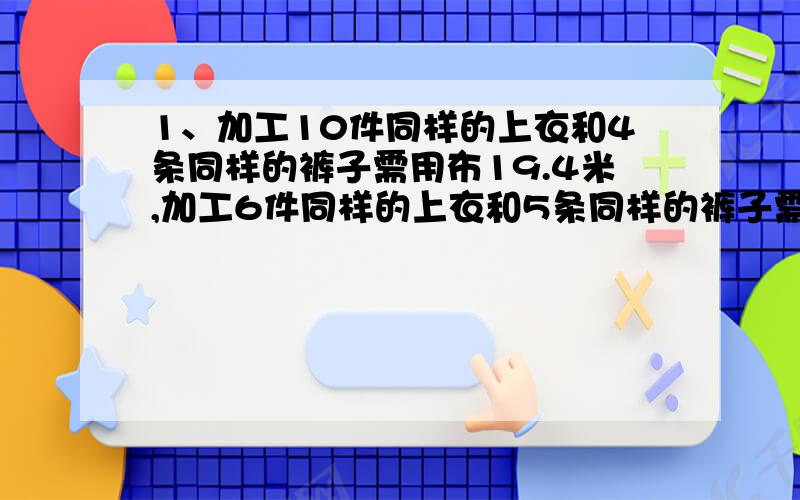 1、加工10件同样的上衣和4条同样的裤子需用布19.4米,加工6件同样的上衣和5条同样的裤子需用布14.5米,加工一件上