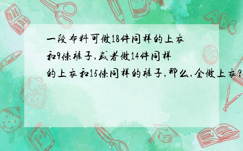 一段布料可做18件同样的上衣和9条裤子,或者做14件同样的上衣和15条同样的裤子,那么,全做上衣?