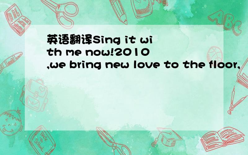 英语翻译Sing it with me now!2010,we bring new love to the floor,