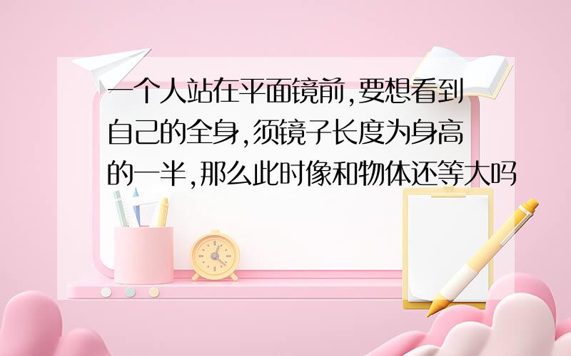 一个人站在平面镜前,要想看到自己的全身,须镜子长度为身高的一半,那么此时像和物体还等大吗