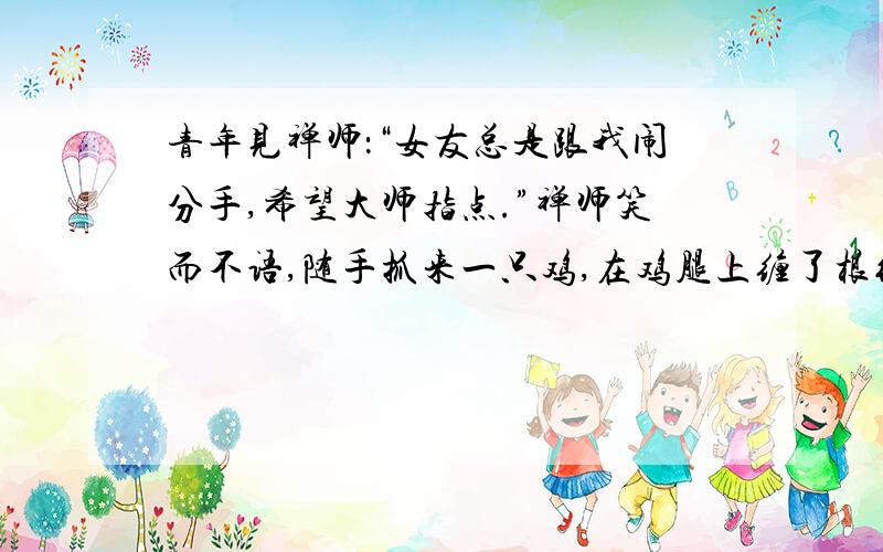 青年见禅师：“女友总是跟我闹分手,希望大师指点.”禅师笑而不语,随手抓来一只鸡,在鸡腿上缠了根线,他一拉线,鸡立即跌倒,