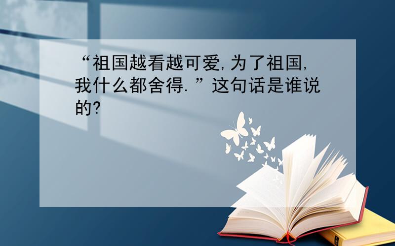 “祖国越看越可爱,为了祖国,我什么都舍得.”这句话是谁说的?