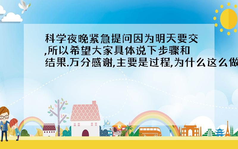 科学夜晚紧急提问因为明天要交,所以希望大家具体说下步骤和结果.万分感谢,主要是过程,为什么这么做.我习惯追加分数.拜托了