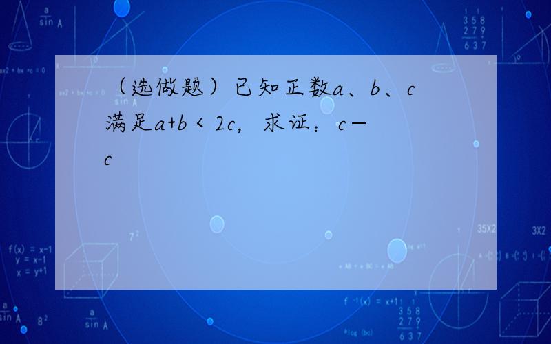 （选做题）已知正数a、b、c满足a+b＜2c，求证：c−c