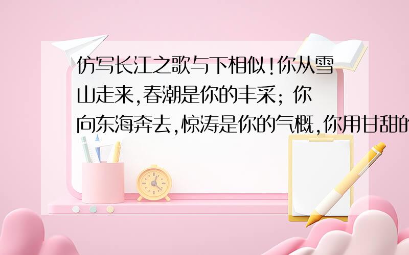 仿写长江之歌与下相似!你从雪山走来,春潮是你的丰采; 你向东海奔去,惊涛是你的气概,你用甘甜的乳汁,哺育各族儿女; 你用