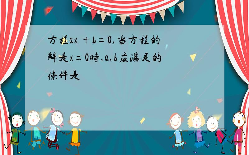 方程ax +b=0,当方程的解是x=0时,a,b应满足的条件是