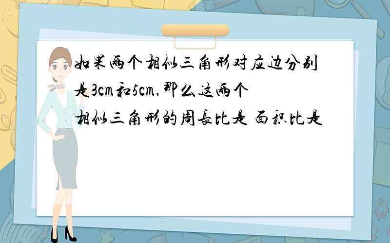 如果两个相似三角形对应边分别是3cm和5cm,那么这两个相似三角形的周长比是 面积比是