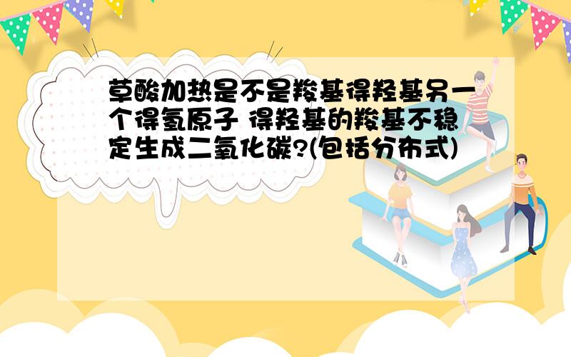 草酸加热是不是羧基得羟基另一个得氢原子 得羟基的羧基不稳定生成二氧化碳?(包括分布式)