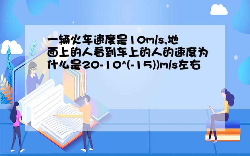 一辆火车速度是10m/s,地面上的人看到车上的人的速度为什么是20-10^(-15))m/s左右