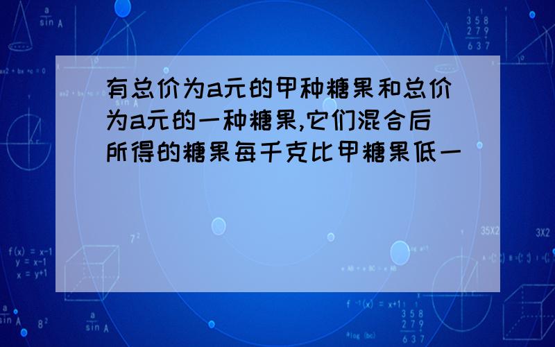 有总价为a元的甲种糖果和总价为a元的一种糖果,它们混合后所得的糖果每千克比甲糖果低一