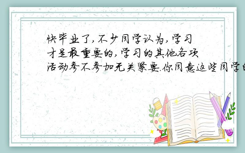 快毕业了,不少同学认为,学习才是最重要的,学习的其他各项活动参不参加无关紧要.你同意这些同学的观点吗?