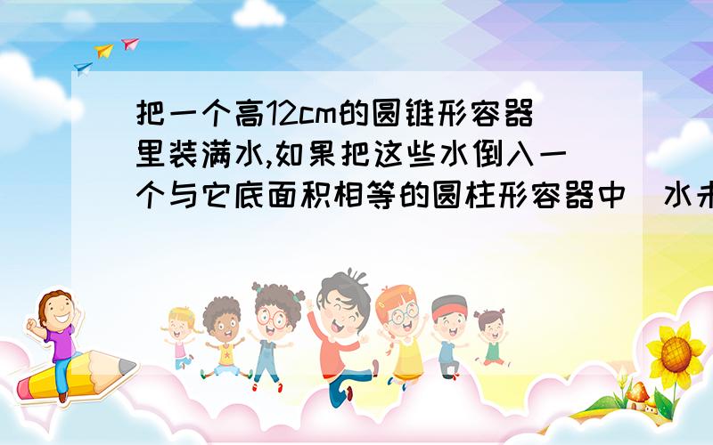 把一个高12cm的圆锥形容器里装满水,如果把这些水倒入一个与它底面积相等的圆柱形容器中（水未溢出）,水面的高度应是多少厘