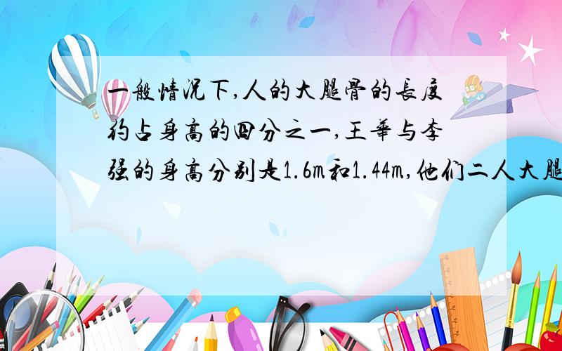 一般情况下,人的大腿骨的长度约占身高的四分之一,王华与李强的身高分别是1.6m和1.44m,他们二人大腿骨的