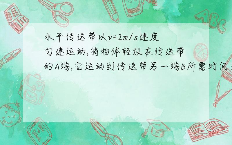 水平传送带以v=2m/s速度匀速运动,将物体轻放在传送带的A端,它运动到传送带另一端B所需时间为11s,物体和传送带间的