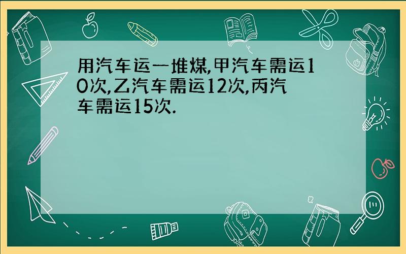 用汽车运一堆煤,甲汽车需运10次,乙汽车需运12次,丙汽车需运15次.