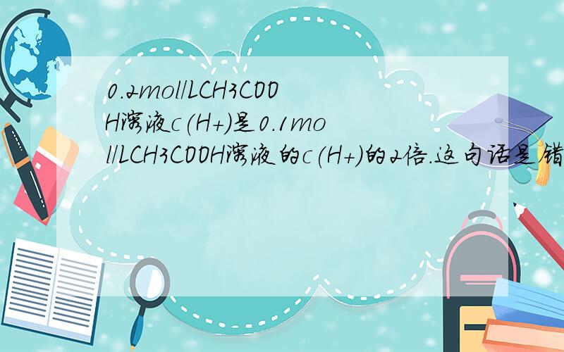 0.2mol/LCH3COOH溶液c(H+)是0.1mol/LCH3COOH溶液的c(H+)的2倍.这句话是错的吗,怎么