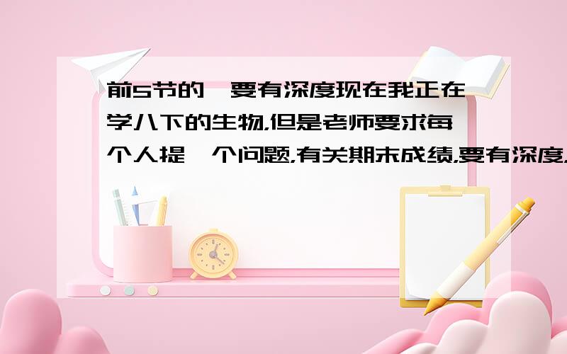 前5节的,要有深度现在我正在学八下的生物，但是老师要求每个人提一个问题，有关期末成绩，要有深度，比较难回答的，但是又必须