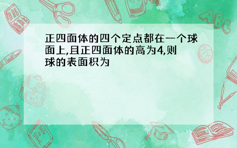 正四面体的四个定点都在一个球面上,且正四面体的高为4,则球的表面积为