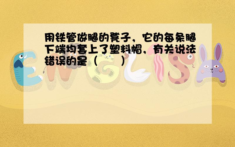 用铁管做腿的凳子，它的每条腿下端均套上了塑料帽，有关说法错误的是（　　）