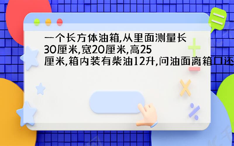 一个长方体油箱,从里面测量长30厘米,宽20厘米,高25厘米,箱内装有柴油12升,问油面离箱口还有几米?