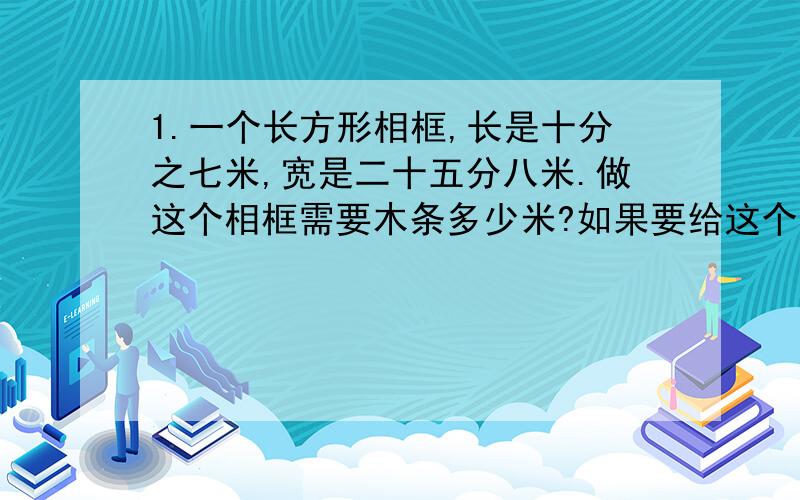 1.一个长方形相框,长是十分之七米,宽是二十五分八米.做这个相框需要木条多少米?如果要给这个相框镶上玻璃,需要玻璃多少平