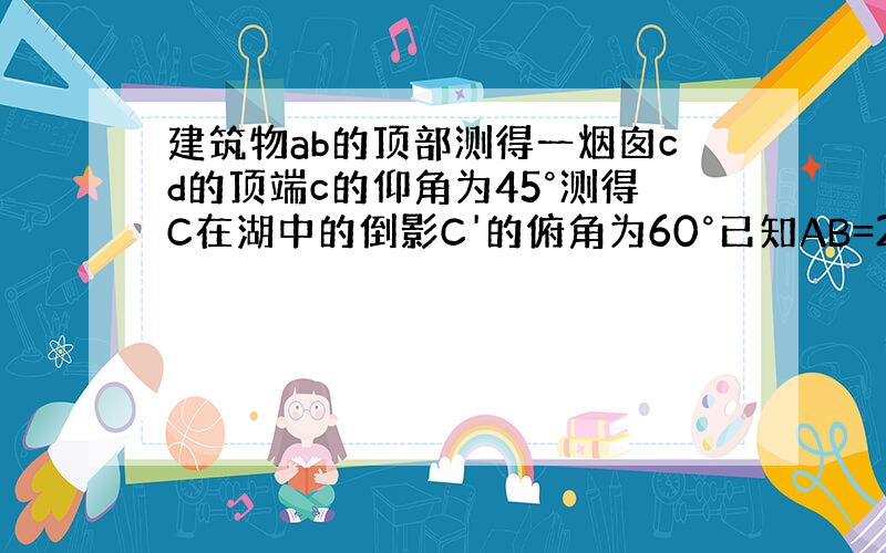 建筑物ab的顶部测得一烟囱cd的顶端c的仰角为45°测得C在湖中的倒影C'的俯角为60°已知AB=20米求烟囱的长