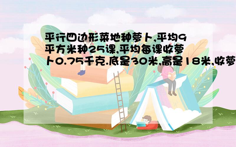 平行四边形菜地种萝卜,平均9平方米种25课,平均每课收萝卜0.75千克.底是30米,高是18米,收萝卜几千克